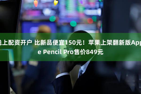 线上配资开户 比新品便宜150元！苹果上架翻新版Apple Pencil Pro售价849元