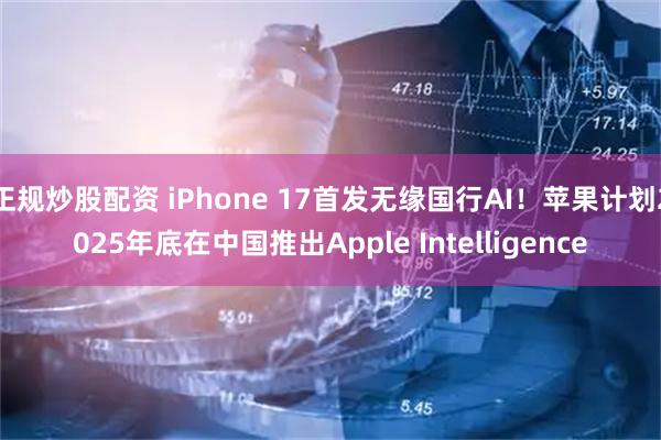 正规炒股配资 iPhone 17首发无缘国行AI！苹果计划2025年底在中国推出Apple Intelligence