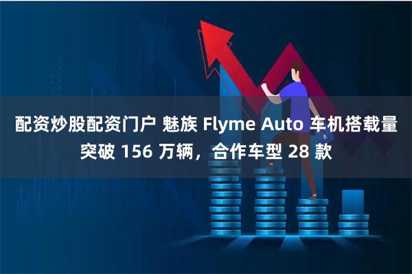 配资炒股配资门户 魅族 Flyme Auto 车机搭载量突破 156 万辆，合作车型 28 款