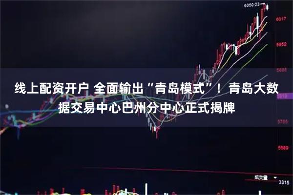 线上配资开户 全面输出“青岛模式”！青岛大数据交易中心巴州分中心正式揭牌