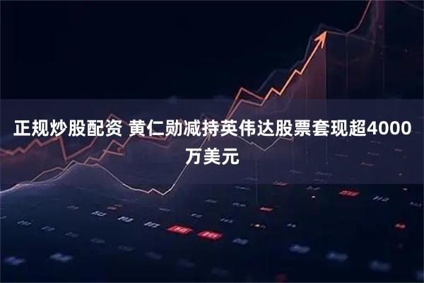 正规炒股配资 黄仁勋减持英伟达股票套现超4000万美元