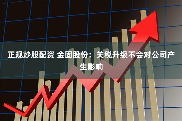 正规炒股配资 金固股份：关税升级不会对公司产生影响