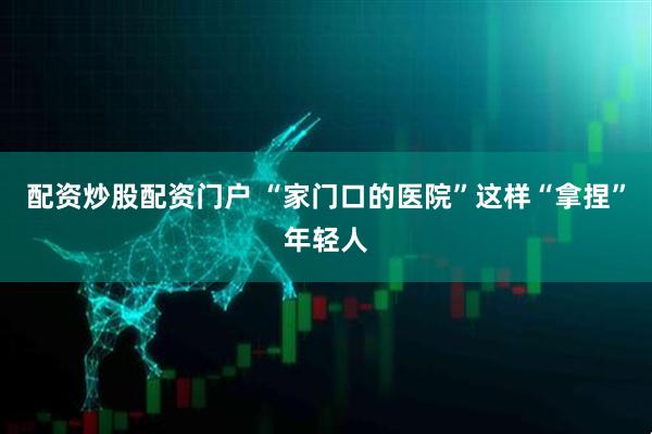 配资炒股配资门户 “家门口的医院”这样“拿捏”年轻人