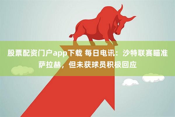股票配资门户app下载 每日电讯：沙特联赛瞄准萨拉赫，但未获球员积极回应