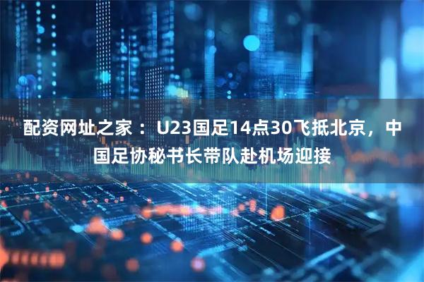 配资网址之家 ：U23国足14点30飞抵北京，中国足协秘书长带队赴机场迎接