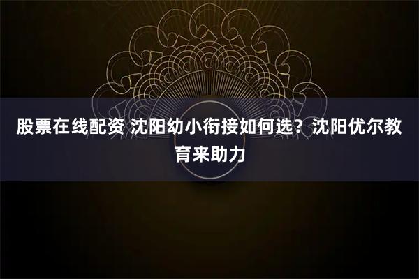 股票在线配资 沈阳幼小衔接如何选？沈阳优尔教育来助力
