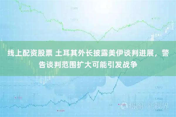 线上配资股票 土耳其外长披露美伊谈判进展，警告谈判范围扩大可能引发战争