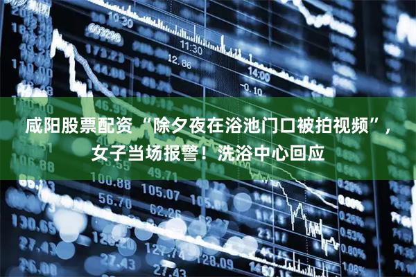 咸阳股票配资 “除夕夜在浴池门口被拍视频”，女子当场报警！洗浴中心回应