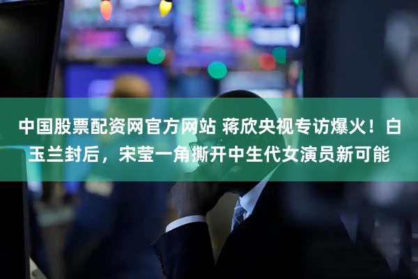 中国股票配资网官方网站 蒋欣央视专访爆火！白玉兰封后，宋莹一角撕开中生代女演员新可能
