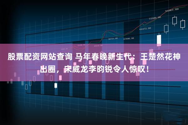 股票配资网站查询 马年春晚新生代：王楚然花神出圈，宋威龙李昀锐令人惊叹！