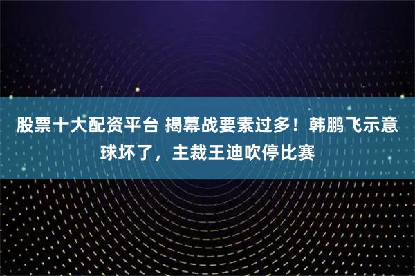 股票十大配资平台 揭幕战要素过多！韩鹏飞示意球坏了，主裁王迪吹停比赛