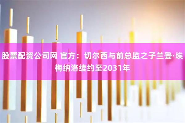 股票配资公司网 官方：切尔西与前总监之子兰登·埃梅纳洛续约至2031年