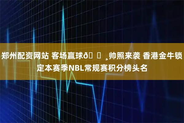 郑州配资网站 客场赢球📸帅照来袭 香港金牛锁定本赛季NBL常规赛积分榜头名