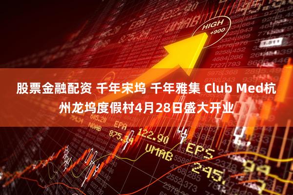 股票金融配资 千年宋坞 千年雅集 Club Med杭州龙坞度假村4月28日盛大开业